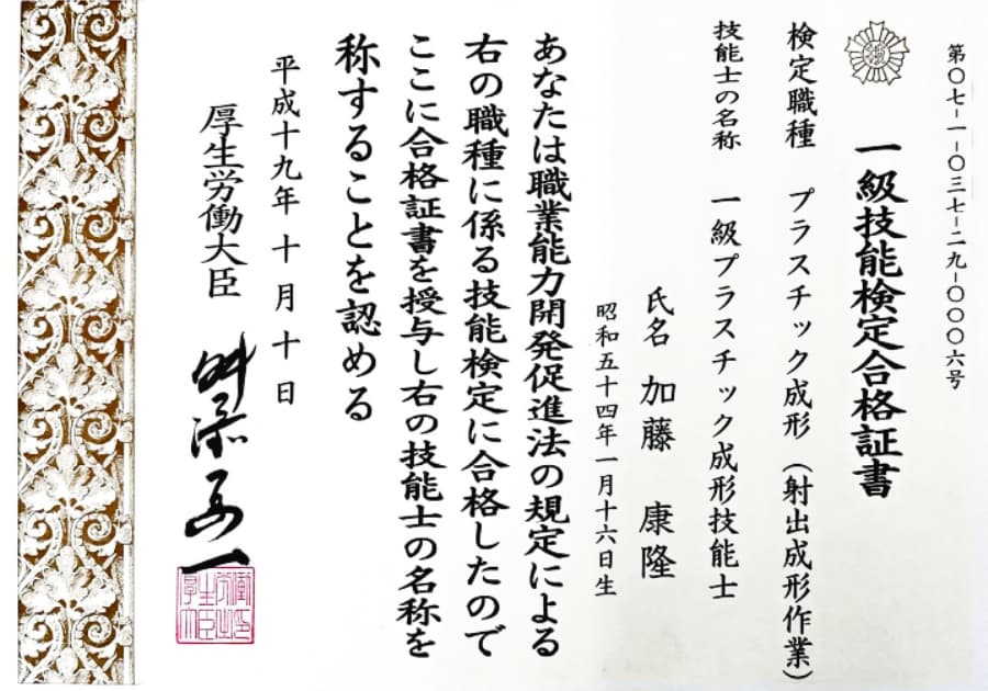 第07-1-037-29-0006号 一級技能検定合格証書 検定職種 プラスチック成形(射出成形作業) 技能士の名称 一級プラスチック成形技能士 氏名 加藤康隆 昭和五十四年一月十六日生 あなたは職業能力開発促進法の規定による右の職種に係る技能検定に合格したのでここに合格証書を授与し右の技能士の名称を称することを認める 平成十九年十月十日 厚生労働大臣 舛添要一