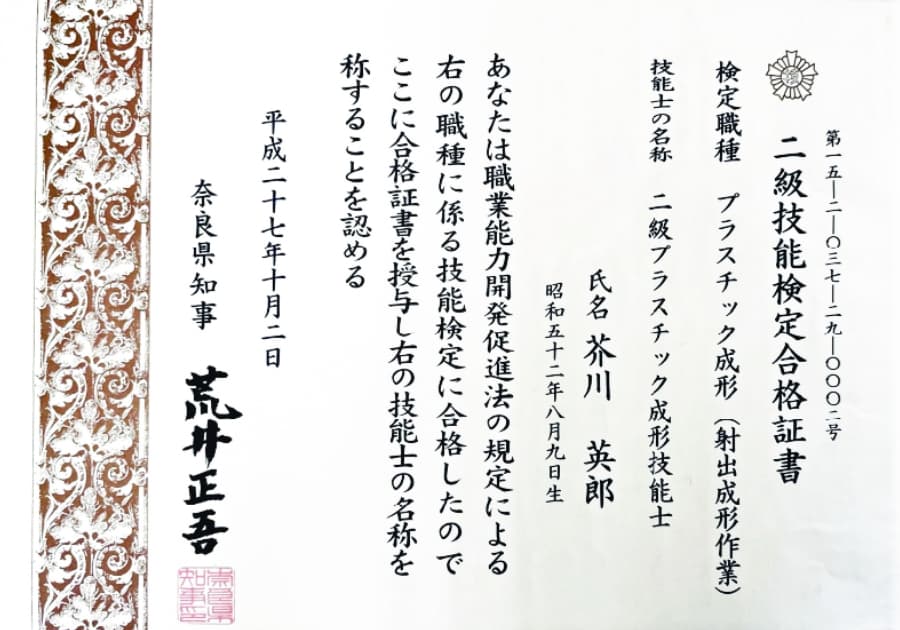 第15-2-037-29-0002号 二級技能検定合格証書 検定職種 プラスチック成形(射出成形作業) 技能士の名称 二級プラスチック成形技能士 氏名 芥川英郎 昭和五十二年八月九日生 あなたは職業能力開発促進法の規定による右の職種に係る技能検定に合格したのでここに合格証書を授与し右の技能士の名称を称することを認める 平成二十七年十月二日 奈良県知事 荒川正吾