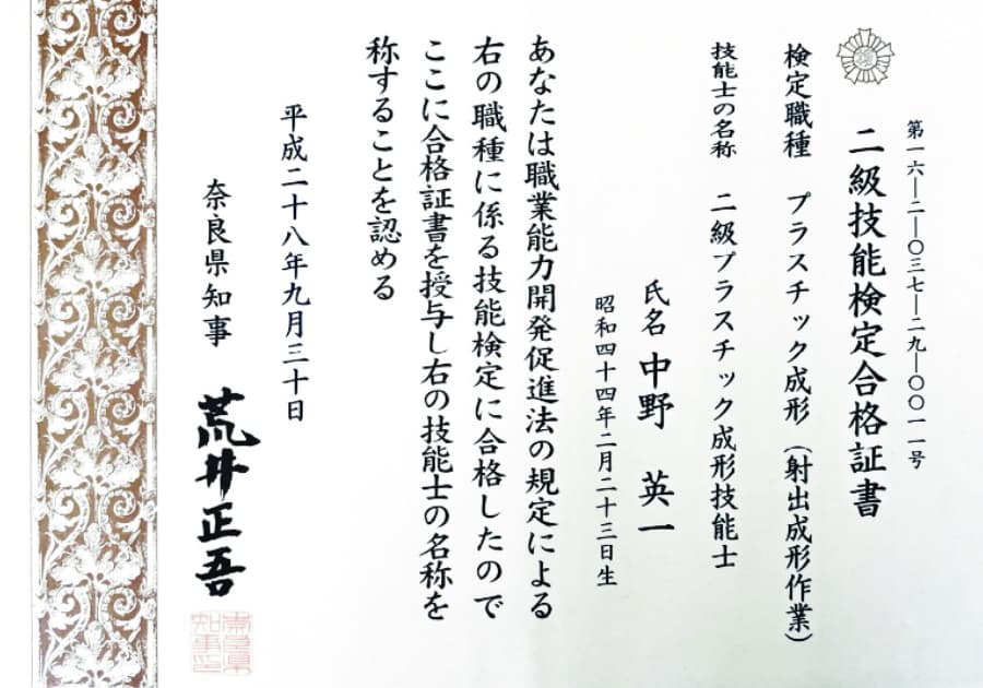 第15-2-037-29-0011号 二級技能検定合格証書 検定職種 プラスチック成形(射出成形作業) 技能士の名称 二級プラスチック成形技能士 氏名 中野英一 昭和四十四年二月二十三日生 あなたは職業能力開発促進法の規定による右の職種に係る技能検定に合格したのでここに合格証書を授与し右の技能士の名称を称することを認める 平成二十八年九月三十日 奈良県知事 荒川正吾