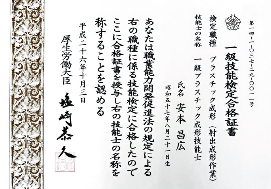 第14-1-037-29-0011号 一級技能検定合格証書 検定職種 プラスチック成形(射出成形作業) 技能士の名称 一級プラスチック成形技能士 氏名 安本昌広 昭和五十七年八月二十一日生 あなたは職業能力開発促進法の規定による右の職種に係る技能検定に合格したのでここに合格証書を授与し右の技能士の名称を称することを認める 平成二十六年十月三日 厚生労働大臣 塩崎恭久